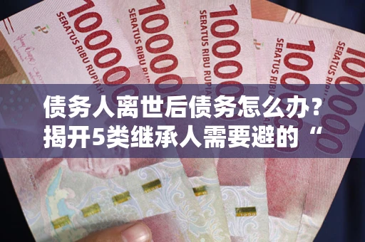 北京债务人离世后债务怎么办？揭开5类继承人需要避的“坑”