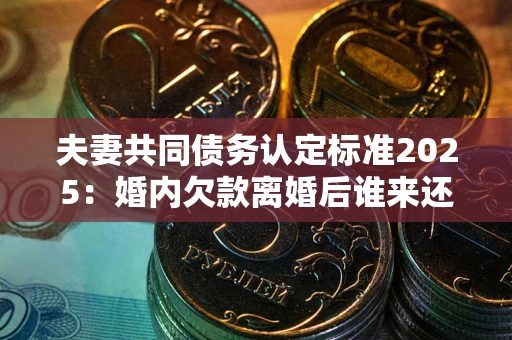 北京夫妻共同债务认定标准2025：婚内欠款离婚后谁来还？