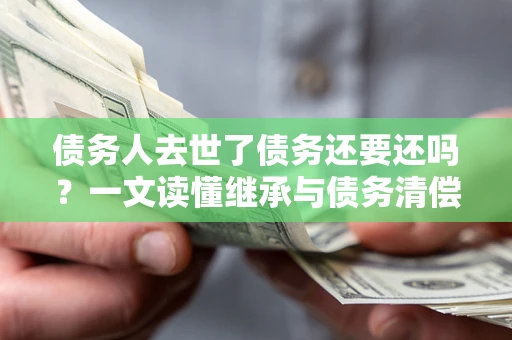 北京债务人去世了债务还要还吗？一文读懂继承与债务清偿